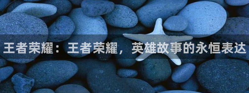 杜邦娱乐平台官网客服电话：王者荣耀：王者荣耀，英雄故事的永恒
